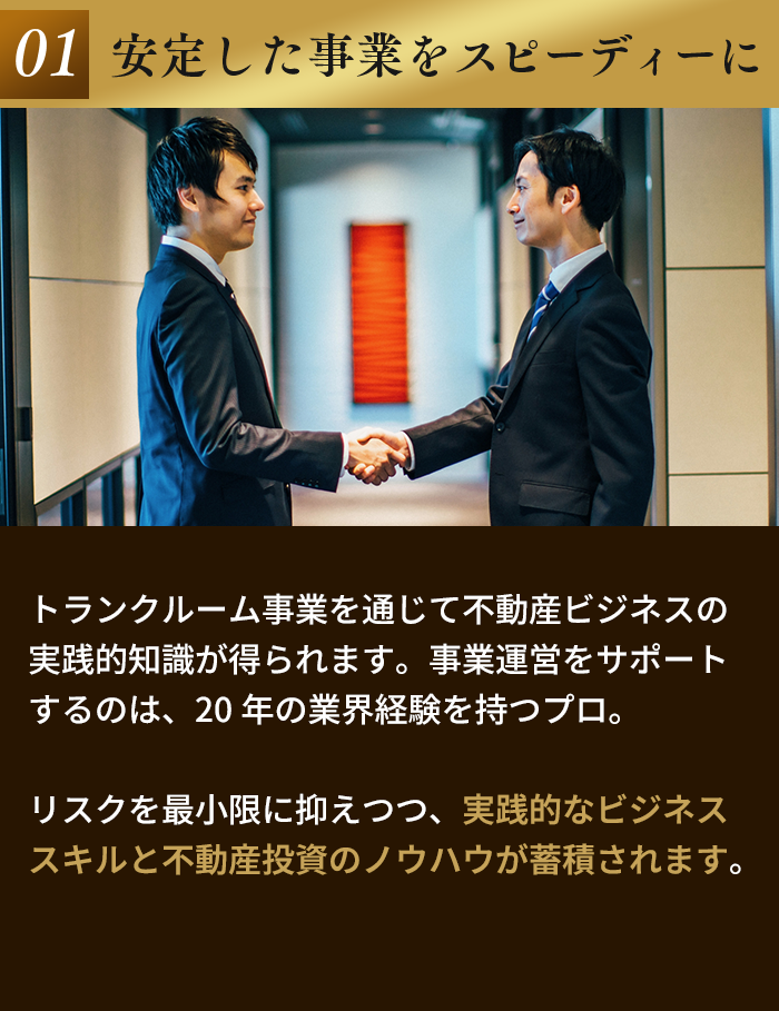 01 安定した事業をスピーディーに。トランクルーム事業を通じて不動産ビジネスの実践的知識が得られます。事業運営をサポートするのは、20年の業界経験を持つプロ。リスクを最小限に抑えつつ、実践的なビジネススキルと不動産投資のノウハウが蓄積されます。