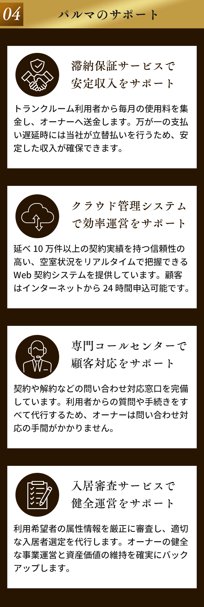 04 パルマのサポート。滞納保証サービスで安定収入をサポート。クラウド管理システムで効率運営をサポート。専門コールセンターで顧客対応をサポート。入居審査サービスで健全運営をサポート。