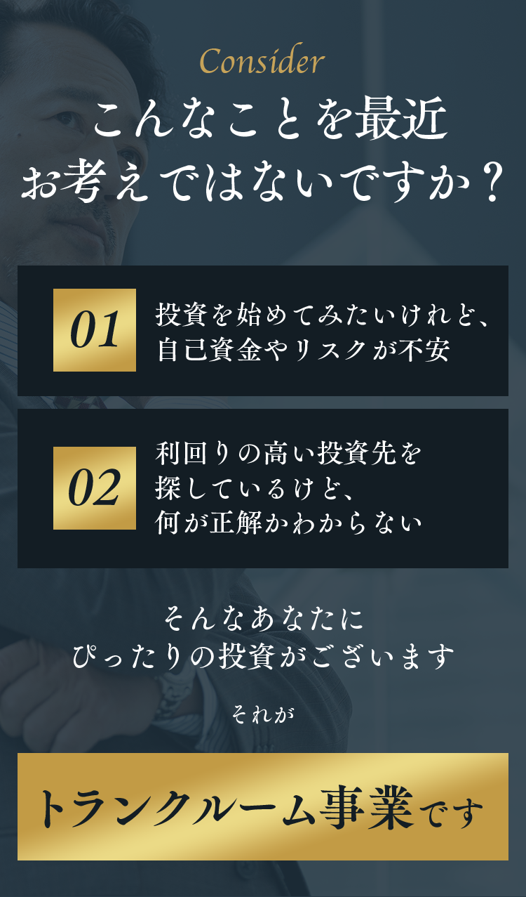 Consider こんなことを最近お考えではないですか？ 01 投資を始めてみたいけれど、自己資金やリスクが不安 02 利回りの高い投資先を探しているけど、何が正解かわからない そんなあなたにぴったりの投資がございます それが トランクルーム事業です