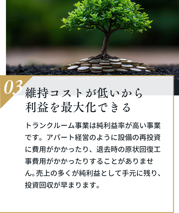 03 維持コストが低いから利益を最大化できる。トランクルーム事業は純利益率が高い事業です。アパート経営のように設備の再投資に費用がかかったり、退去時の原状回復工事費用がかかったりすることがありません。売上の多くが純利益として手元に残り、投資回収が早まります。