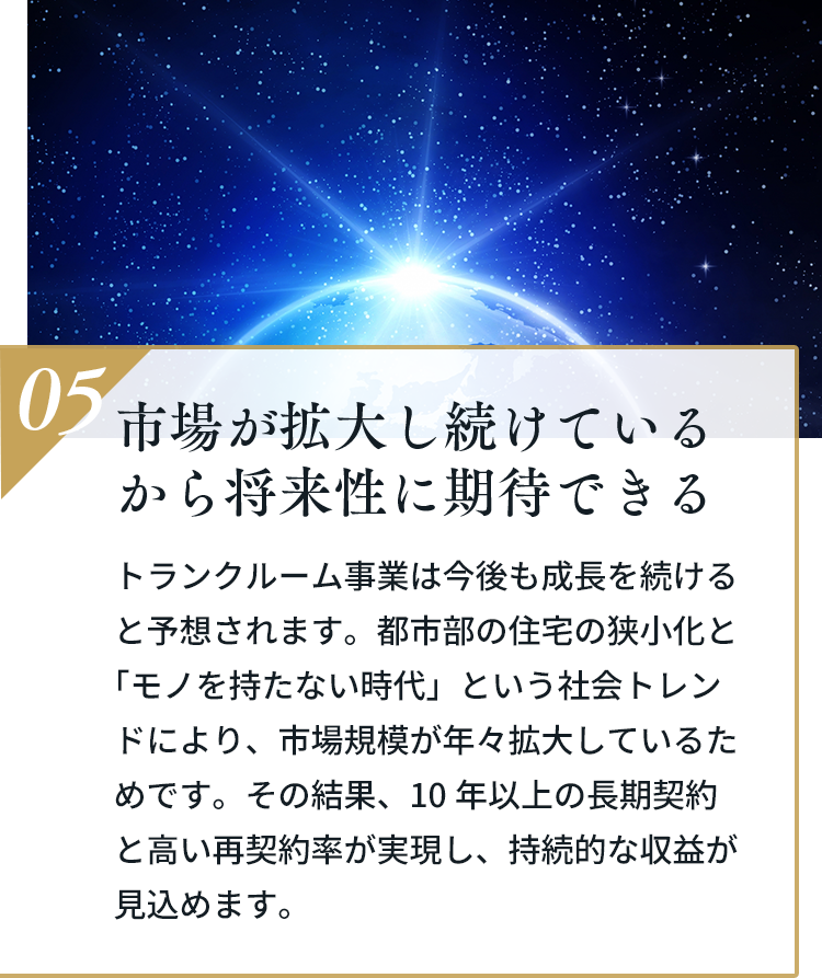 05 市場が拡大し続けているから将来性に期待できる。トランクルーム事業は今後も成長を続けると予想されます。都市部の住宅の狭小化と「モノを持たない時代」という社会トレンドにより、市場規模が年々拡大しています。その結果、10年以上の長期契約と高い再契約率が実現し、持続的な収益が見込めます。